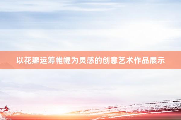 以花瓣运筹帷幄为灵感的创意艺术作品展示