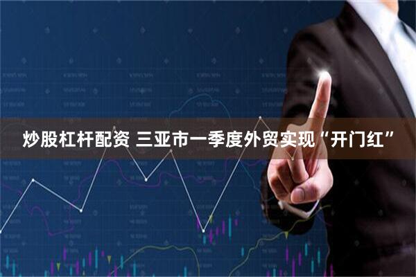 炒股杠杆配资 三亚市一季度外贸实现“开门红”