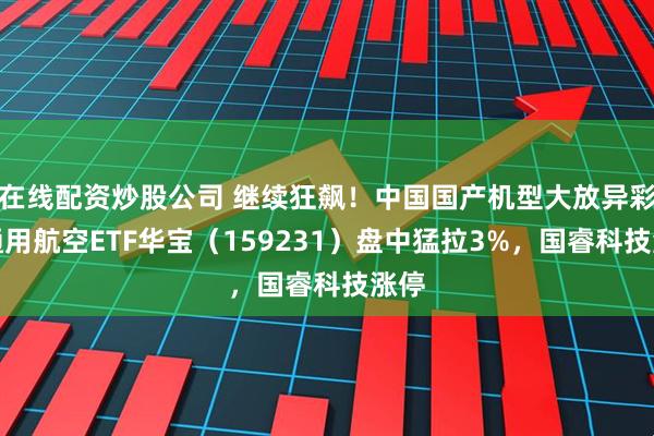 在线配资炒股公司 继续狂飙！中国国产机型大放异彩，通用航空ETF华宝（159231）盘中猛拉3%，国睿科技涨停