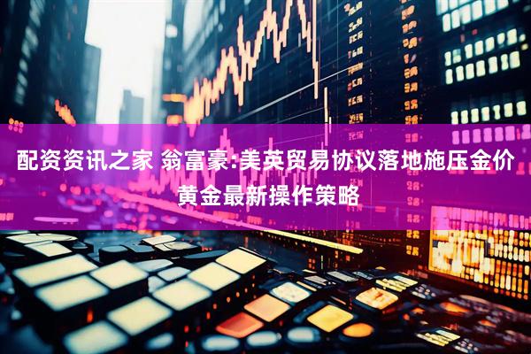 配资资讯之家 翁富豪:美英贸易协议落地施压金价 黄金最新操作策略