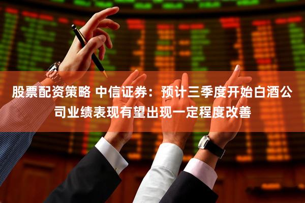 股票配资策略 中信证券：预计三季度开始白酒公司业绩表现有望出现一定程度改善