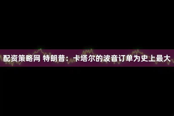 配资策略网 特朗普：卡塔尔的波音订单为史上最大