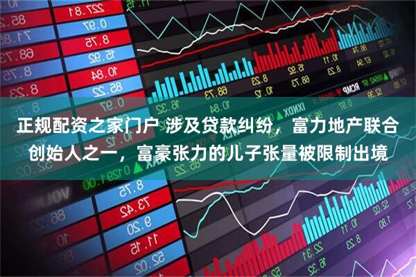 正规配资之家门户 涉及贷款纠纷，富力地产联合创始人之一，富豪张力的儿子张量被限制出境