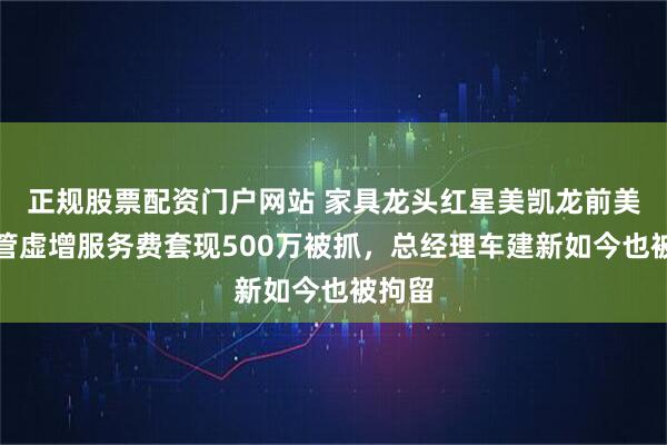 正规股票配资门户网站 家具龙头红星美凯龙前美女高管虚增服务费套现500万被抓，总经理车建新如今也被拘留