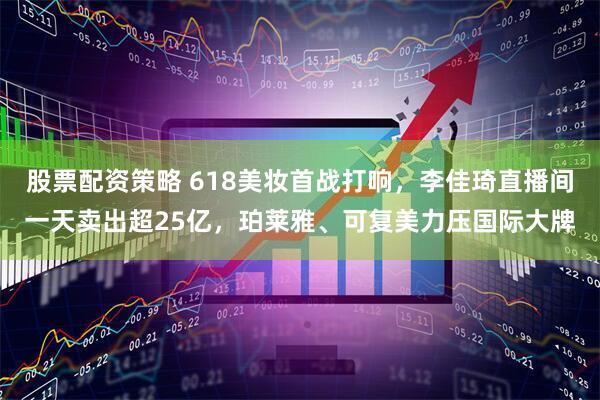 股票配资策略 618美妆首战打响，李佳琦直播间一天卖出超25亿，珀莱雅、可复美力压国际大牌