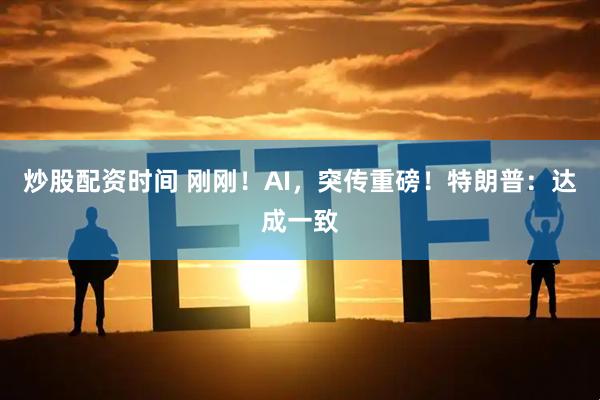炒股配资时间 刚刚！AI，突传重磅！特朗普：达成一致