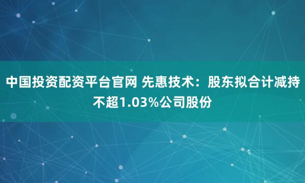中国投资配资平台官网 先惠技术：股东拟合计减持不超1.03%公司股份
