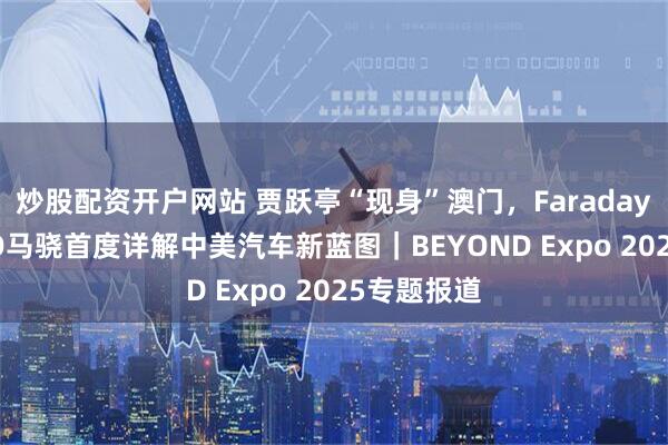 炒股配资开户网站 贾跃亭“现身”澳门，Faraday X全球CEO马骁首度详解中美汽车新蓝图｜BEYOND Expo 2025专题报道