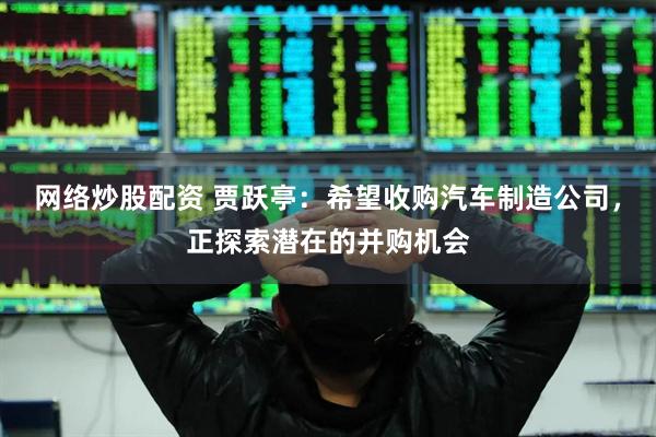 网络炒股配资 贾跃亭：希望收购汽车制造公司，正探索潜在的并购机会