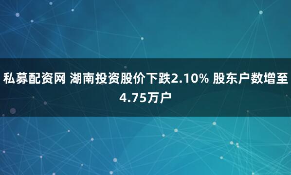 私募配资网 湖南投资股价下跌2.10% 股东户数增至4.75万户