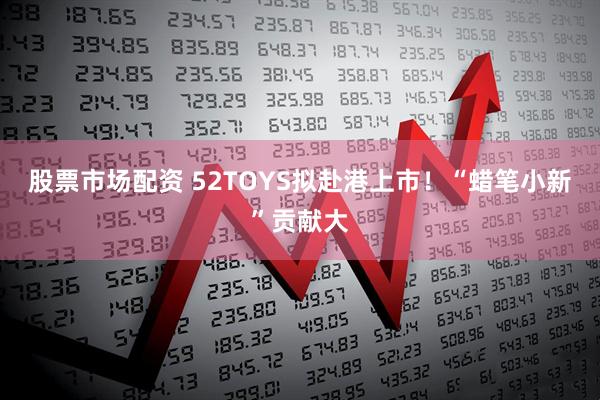 股票市场配资 52TOYS拟赴港上市！“蜡笔小新”贡献大