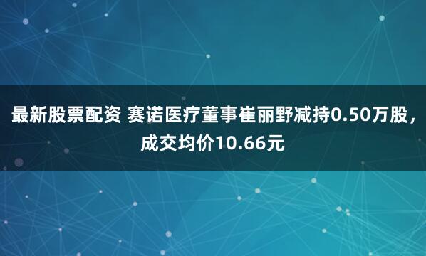 最新股票配资 赛诺医疗董事崔丽野减持0.50万股，成交均价10.66元