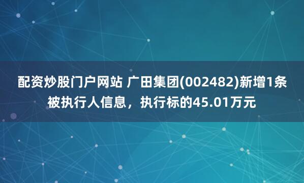 配资炒股门户网站 广田集团(002482)新增1条被执行人信息，执行标的45.01万元