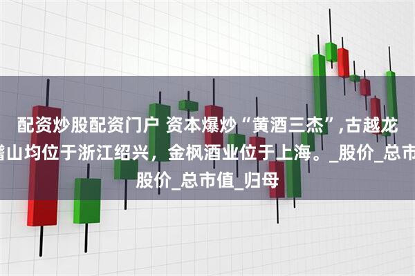 配资炒股配资门户 资本爆炒“黄酒三杰”,古越龙山和会稽山均位于浙江绍兴，金枫酒业位于上海。_股价_总市值_归母