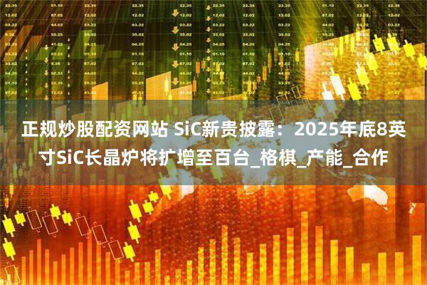 正规炒股配资网站 SiC新贵披露：2025年底8英寸SiC长晶炉将扩增至百台_格棋_产能_合作