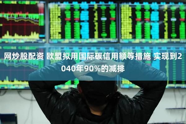 网炒股配资 欧盟拟用国际碳信用额等措施 实现到2040年90%的减排