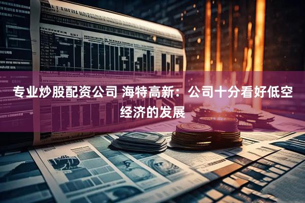 专业炒股配资公司 海特高新：公司十分看好低空经济的发展