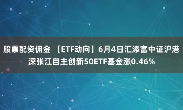 股票配资佣金 【ETF动向】6月4日汇添富中证沪港深张江自主创新50ETF基金涨0.46%
