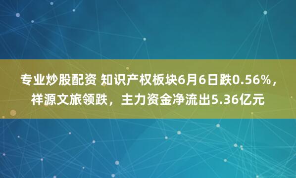 专业炒股配资 知识产权板块6月6日跌0.56%，祥源文旅领跌，主力资金净流出5.36亿元