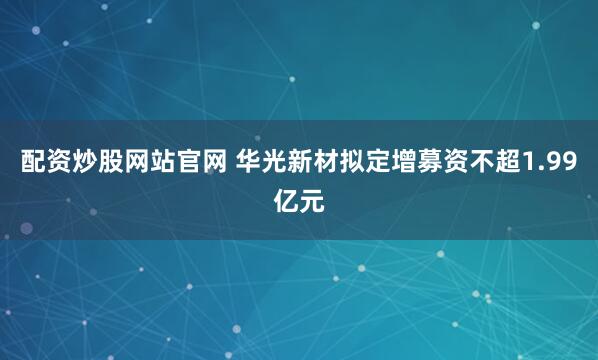 配资炒股网站官网 华光新材拟定增募资不超1.99亿元