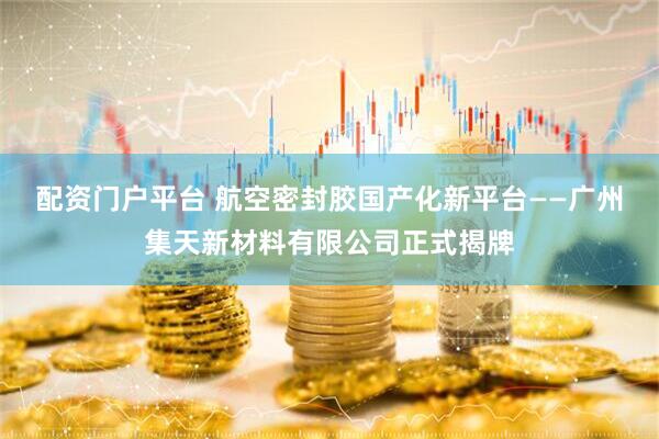 配资门户平台 航空密封胶国产化新平台——广州集天新材料有限公司正式揭牌