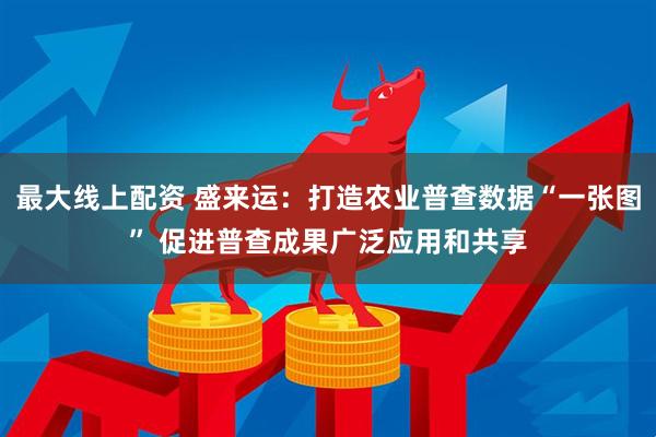 最大线上配资 盛来运：打造农业普查数据“一张图” 促进普查成果广泛应用和共享