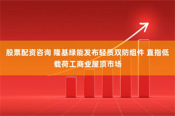 股票配资咨询 隆基绿能发布轻质双防组件 直指低载荷工商业屋顶市场