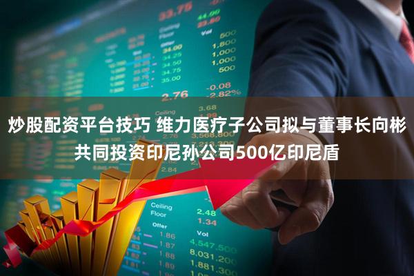 炒股配资平台技巧 维力医疗子公司拟与董事长向彬共同投资印尼孙公司500亿印尼盾