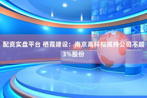 配资实盘平台 栖霞建设：南京高科拟减持公司不超3%股份