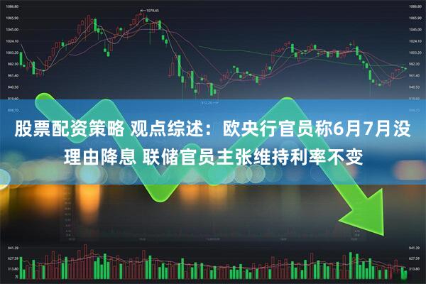 股票配资策略 观点综述：欧央行官员称6月7月没理由降息 联储官员主张维持利率不变
