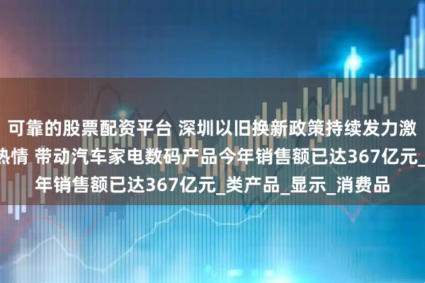 可靠的股票配资平台 深圳以旧换新政策持续发力激发消费者“买买买”热情 带动汽车家电数码产品今年销售额已达367亿元_类产品_显示_消费品