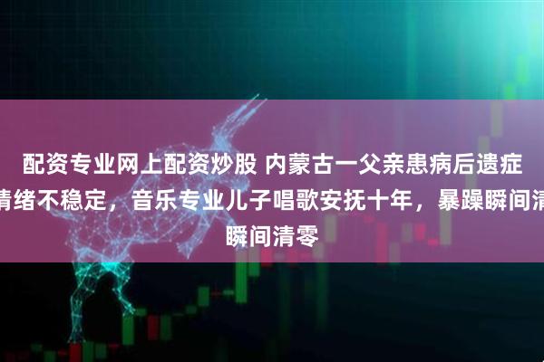 配资专业网上配资炒股 内蒙古一父亲患病后遗症致情绪不稳定，音乐专业儿子唱歌安抚十年，暴躁瞬间清零