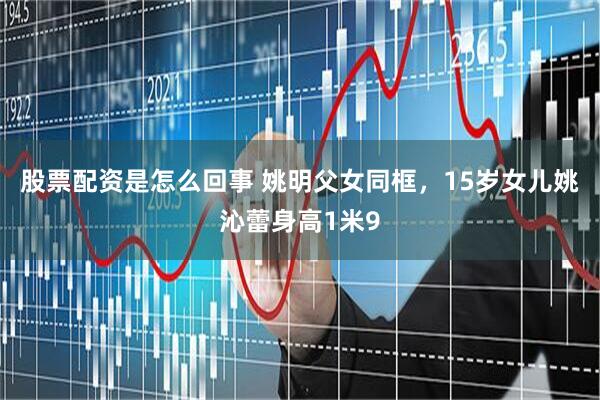 股票配资是怎么回事 姚明父女同框，15岁女儿姚沁蕾身高1米9