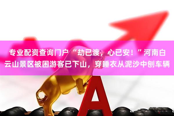 专业配资查询门户 “劫已渡，心已安！”河南白云山景区被困游客已下山，穿睡衣从泥沙中刨车辆