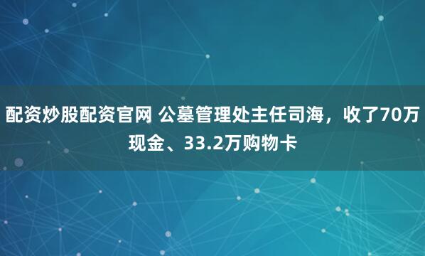 配资炒股配资官网 公墓管理处主任司海，收了70万现金、33.2万购物卡