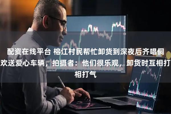 配资在线平台 榕江村民帮忙卸货到深夜后齐唱侗歌欢送爱心车辆，拍摄者：他们很乐观，卸货时互相打气