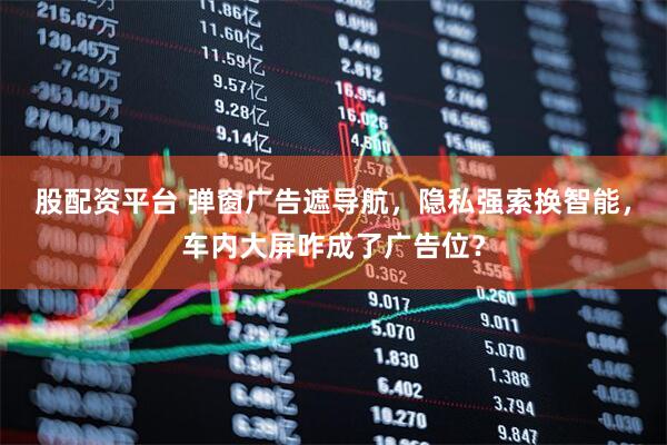 股配资平台 弹窗广告遮导航，隐私强索换智能，车内大屏咋成了广告位？