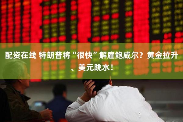 配资在线 特朗普将“很快”解雇鲍威尔？黄金拉升、美元跳水！