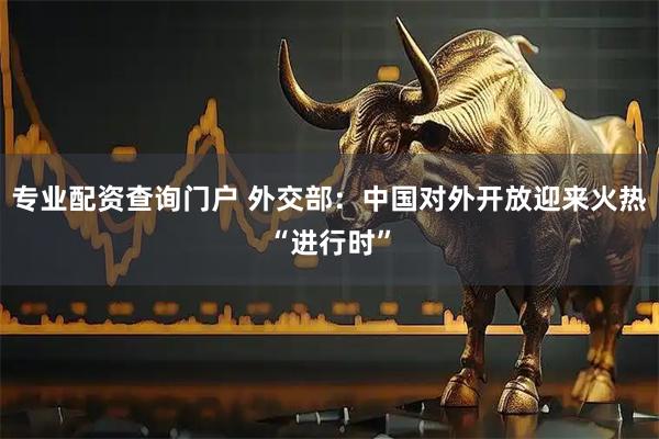 专业配资查询门户 外交部：中国对外开放迎来火热“进行时”