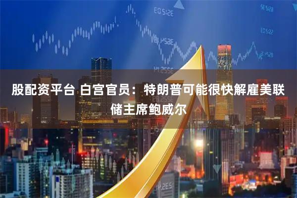 股配资平台 白宫官员：特朗普可能很快解雇美联储主席鲍威尔