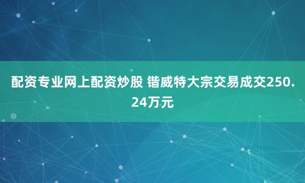 配资专业网上配资炒股 锴威特大宗交易成交250.24万元