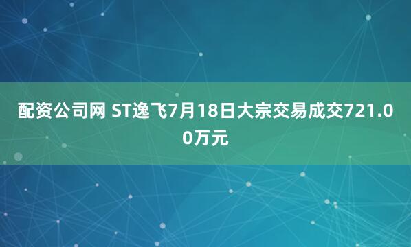 配资公司网 ST逸飞7月18日大宗交易成交721.00万元