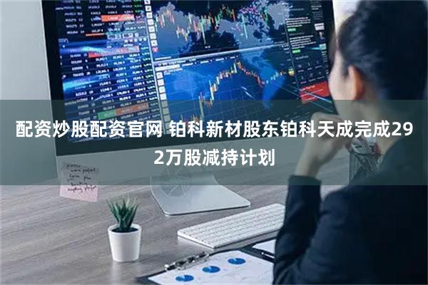 配资炒股配资官网 铂科新材股东铂科天成完成292万股减持计划