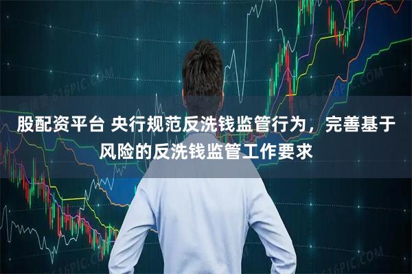股配资平台 央行规范反洗钱监管行为，完善基于风险的反洗钱监管工作要求