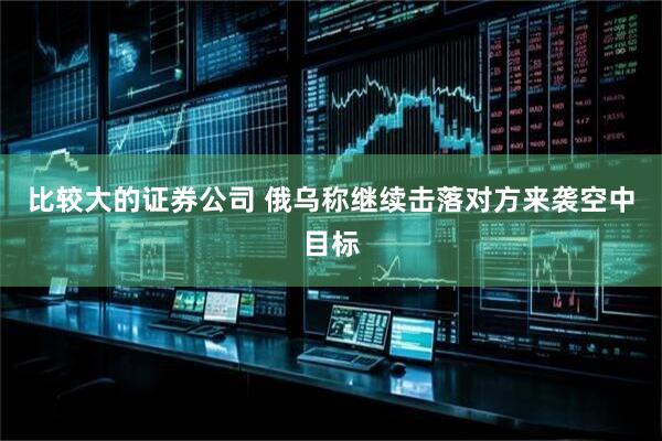 比较大的证券公司 俄乌称继续击落对方来袭空中目标