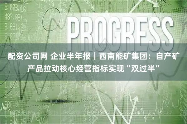 配资公司网 企业半年报｜西南能矿集团：自产矿产品拉动核心经营指标实现“双过半”