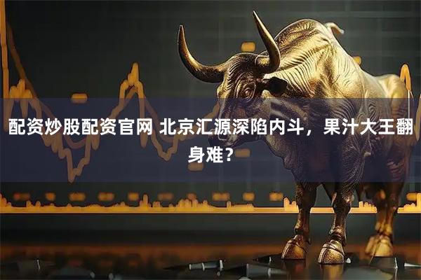 配资炒股配资官网 北京汇源深陷内斗，果汁大王翻身难？