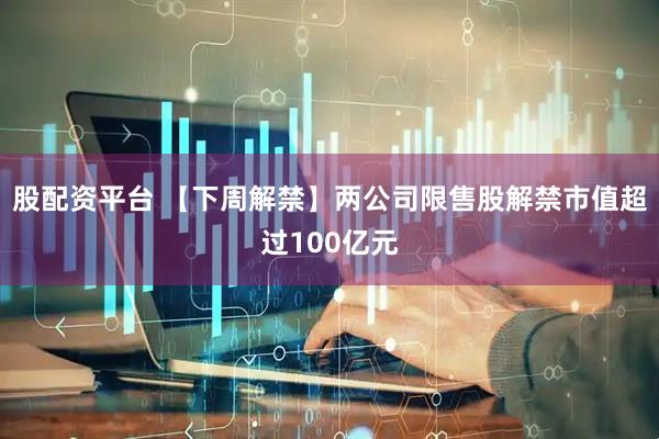 股配资平台 【下周解禁】两公司限售股解禁市值超过100亿元