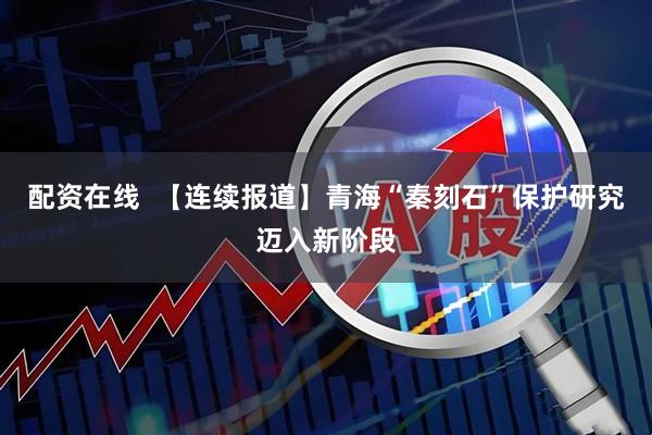 配资在线  【连续报道】青海“秦刻石”保护研究迈入新阶段
