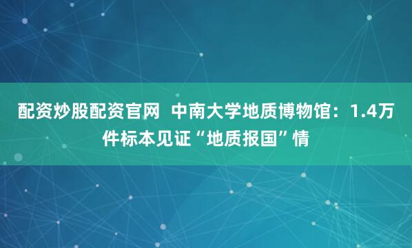 配资炒股配资官网  中南大学地质博物馆：1.4万件标本见证“地质报国”情